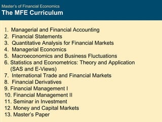 Master’s of Financial Economics The MFE Curriculum 1 .  Managerial and Financial Accounting  2.  Financial Statements  3.  Quantitative Analysis for Financial Markets  4.  Managerial Economics  5.  Macroeconomics and Business Fluctuations  6. Statistics and Econometrics: Theory and Application (SAS and E-Views)  7.  International Trade and Financial Markets  8.  Financial Derivatives  9. Financial Management I 10. Financial Management II  11. Seminar in Investment  12. Money and Capital Markets  13. Master’s Paper 