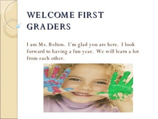 WELCOME FIRST GRADERS I am Ms. Belton.  I’m glad you are here.  I look forward to having a fun year.  We will learn a lot from each other. 