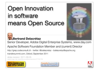 Open Innovation
in software
means Open Source

    Bertrand Delacrétaz
Senior Developer, Adobe Digital Enterprise Systems, www.day.com
Apache Software Foundation Member and (current) Director
http://grep.codeconsult.ch - twitter: @bdelacretaz - bdelacretaz@apache.org
transfersummit.com, Oxford, September 2011
slides revision: 2011-09-05
original image: http://www.ﬂickr.com/photos/vermininc/2777441779/


Open Innovation                                                               1
and Open Source
 