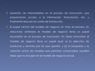 Aparición de intermediarios en el proceso de innovación, que proporcionan acceso a la información, financiación, etc. y finalmente reducen los costes de transacción. El papel central del modelo de negocio en todo el proceso. En estructuras anteriores el modelo de negocio tenía un papel secundario en el proceso de innovación. En Open Innovation el modelo de negocio tiene un papel dual: a) la selección de productos y servicios por los que apostar, y b) la búsqueda y la creación activa de modelos que permitan comercializar aquellas ideas que no encajan en el modelo de negocio actual. 