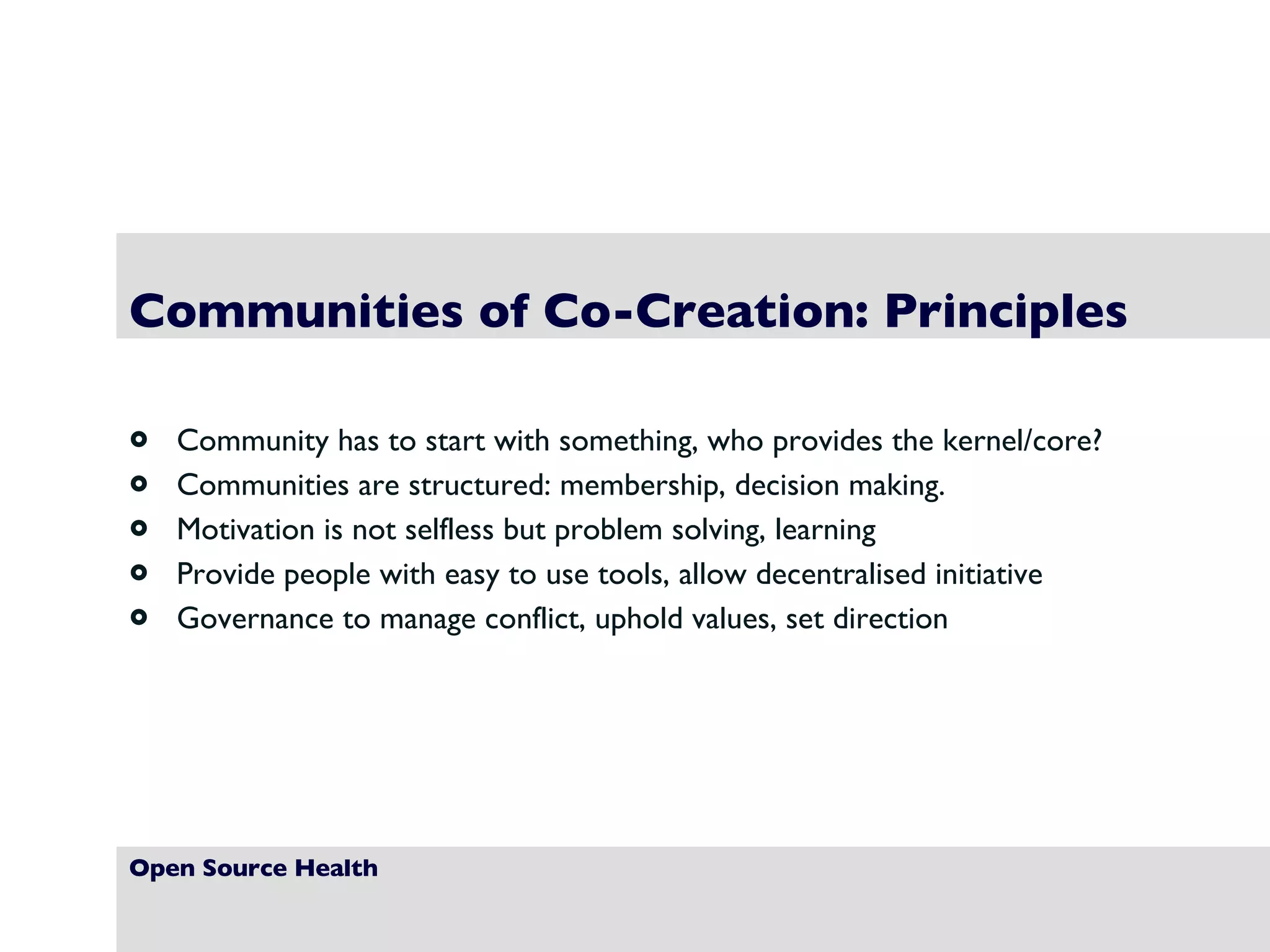 Open Source Health Communities of Co-Creation: Principles Community has to start with something, who provides the kernel/core? Communities are structured: membership, decision making. Motivation is not selfless but problem solving, learning Provide people with easy to use tools, allow decentralised initiative Governance to manage conflict, uphold values, set direction 