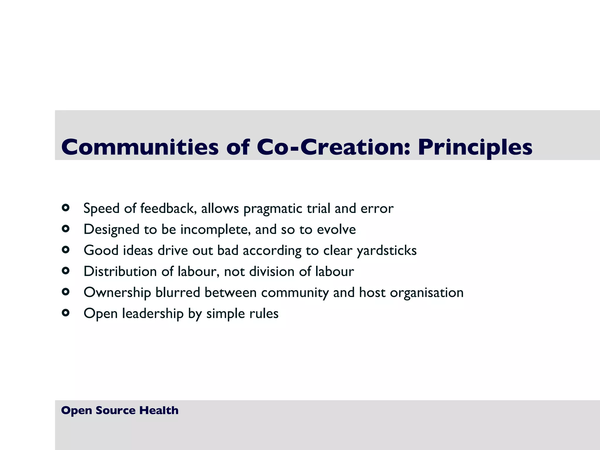 Open Source Health Communities of Co-Creation: Principles Speed of feedback, allows pragmatic trial and error Designed to be incomplete, and so to evolve Good ideas drive out bad according to clear yardsticks Distribution of labour, not division of labour Ownership blurred between community and host organisation Open leadership by simple rules 