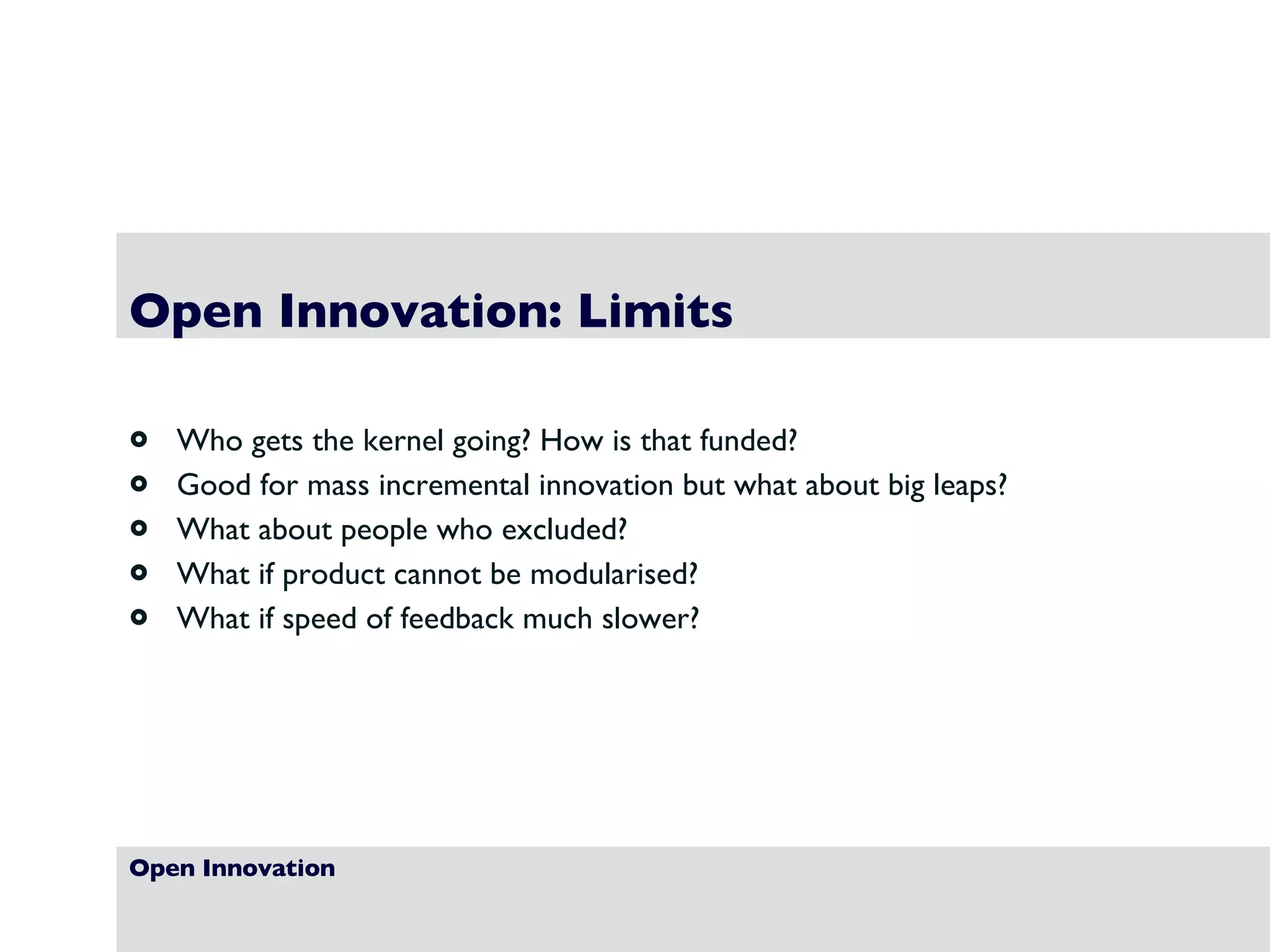 Open Innovation Open Innovation: Limits Who gets the kernel going? How is that funded? Good for mass incremental innovation but what about big leaps? What about people who excluded? What if product cannot be modularised? What if speed of feedback much slower? 