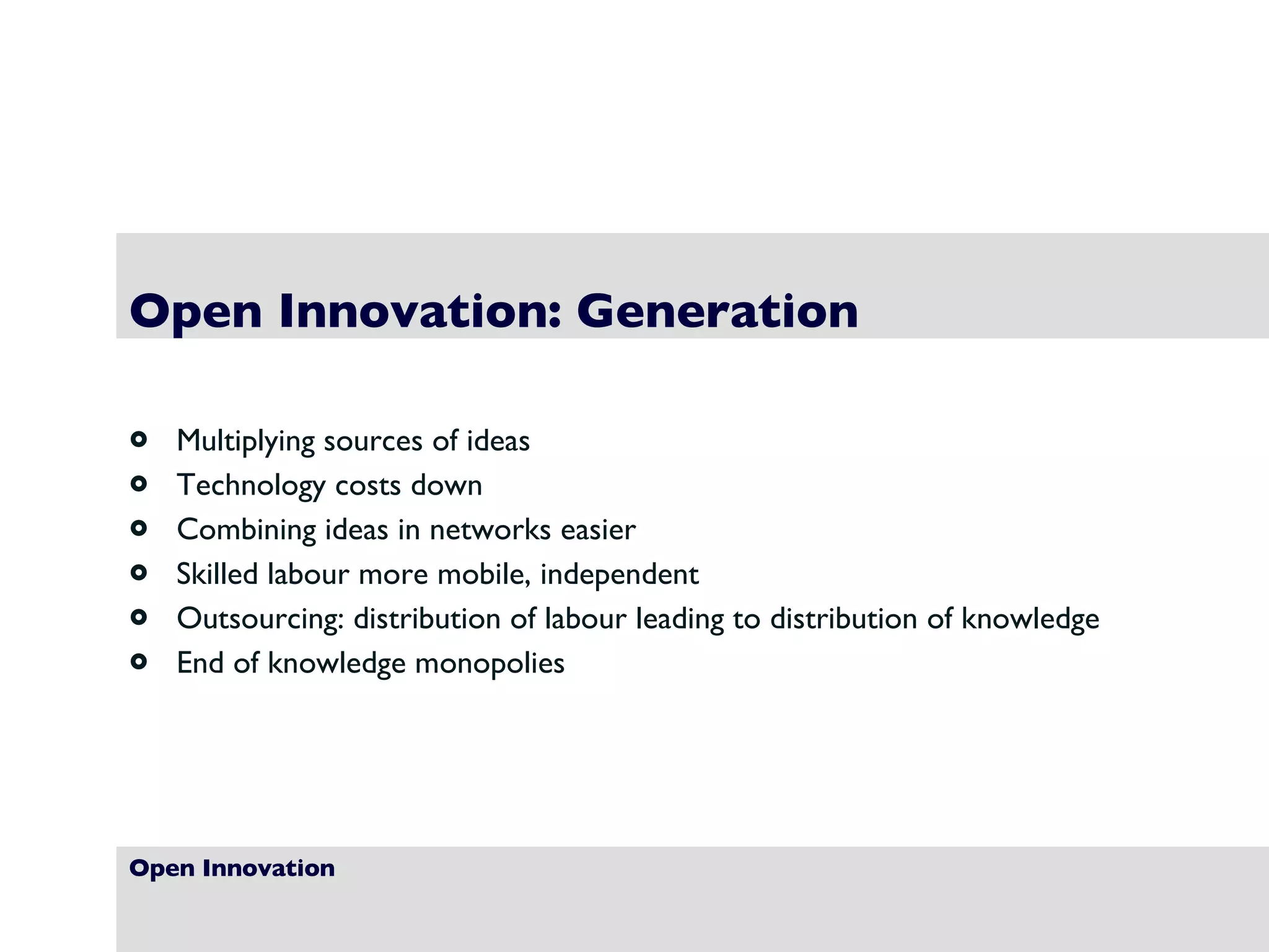 Open Innovation Open Innovation: Generation Multiplying sources of ideas Technology costs down Combining ideas in networks easier Skilled labour more mobile, independent Outsourcing: distribution of labour leading to distribution of knowledge End of knowledge monopolies 