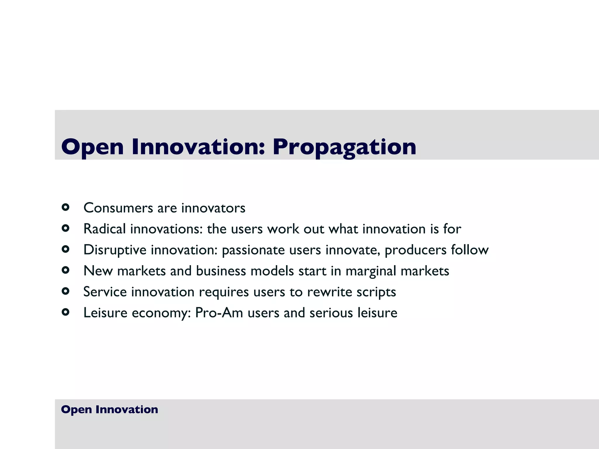 Open Innovation Open Innovation: Propagation Consumers are innovators Radical innovations: the users work out what innovation is for Disruptive innovation: passionate users innovate, producers follow New markets and business models start in marginal markets Service innovation requires users to rewrite scripts Leisure economy: Pro-Am users and serious leisure 