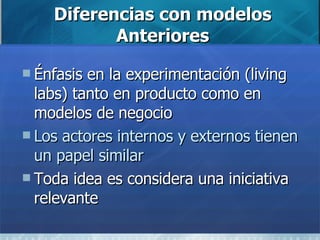 Diferencias con modelos Anteriores Énfasis en la experimentación (living labs) tanto en producto como en modelos de negocio Los actores internos y externos tienen un papel similar Toda idea es considera una iniciativa relevante  