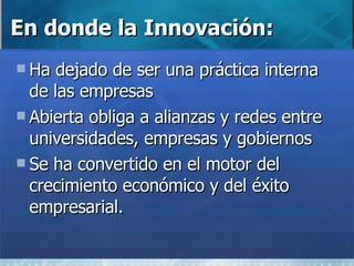 En donde la Innovación: Ha dejado de ser una práctica interna de las empresas Abierta obliga a alianzas y redes entre universidades, empresas y gobiernos Se ha convertido en el motor del crecimiento económico y del éxito empresarial. 