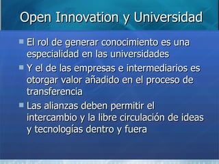 Open Innovation y Universidad El rol de generar conocimiento es una especialidad en las universidades Y el de las empresas e intermediarios es otorgar valor añadido en el proceso de transferencia Las alianzas deben permitir el intercambio y la libre circulación de ideas y tecnologías dentro y fuera 