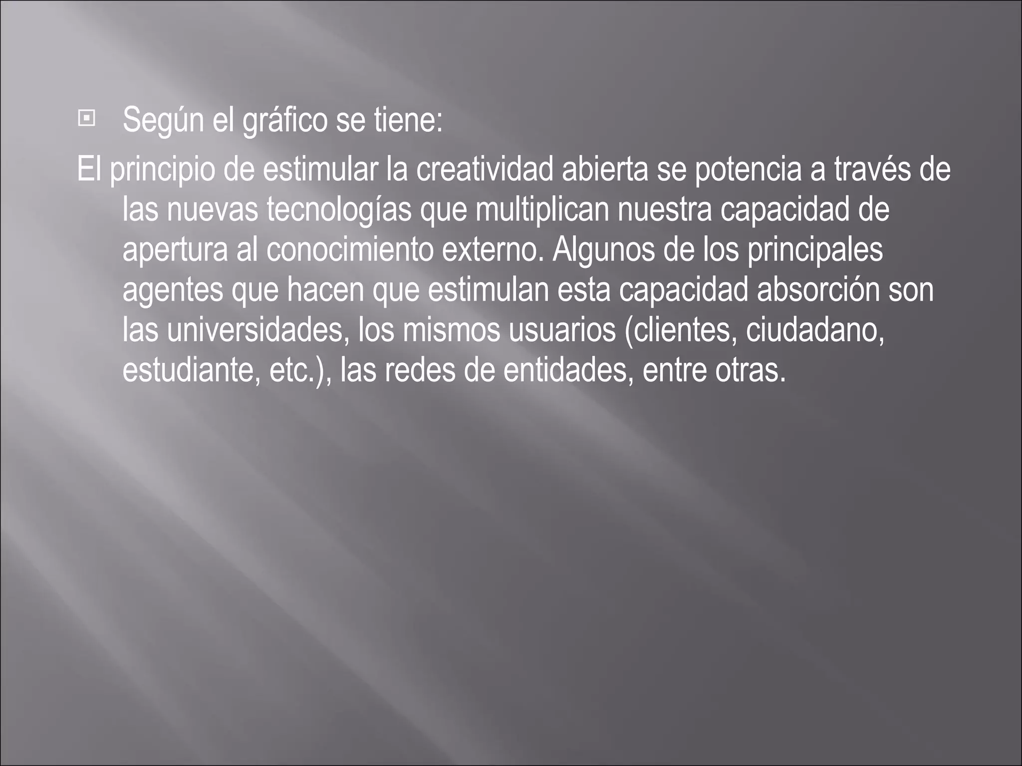 Según el gráfico se tiene: El principio de estimular la creatividad abierta se potencia a través de las nuevas tecnologías que multiplican nuestra capacidad de apertura al conocimiento externo. Algunos de los principales agentes que hacen que estimulan esta capacidad absorción son las universidades, los mismos usuarios (clientes, ciudadano, estudiante, etc.), las redes de entidades, entre otras. 
