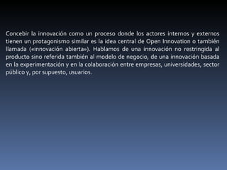 Concebir la innovación como un proceso donde los actores internos y externos tienen un protagonismo similar es la idea central de Open Innovation o también llamada («innovación abierta»). Hablamos de una innovación no restringida al producto sino referida también al modelo de negocio, de una innovación basada en la experimentación y en la colaboración entre empresas, universidades, sector público y, por supuesto, usuarios.