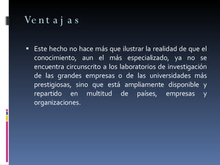 Ventajas Este hecho no hace más que ilustrar la realidad de que el conocimiento, aun el más especializado, ya no se encuentra circunscrito a los laboratorios de investigación de las grandes empresas o de las universidades más prestigiosas, sino que está ampliamente disponible y repartido en multitud de países, empresas y organizaciones.