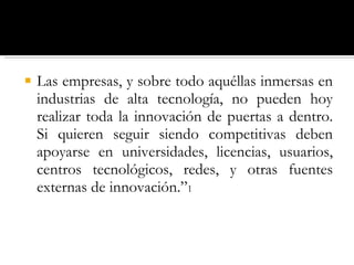 Las empresas, y sobre todo aquéllas inmersas en industrias de alta tecnología, no pueden hoy realizar toda la innovación de puertas a dentro. Si quieren seguir siendo competitivas deben apoyarse en universidades, licencias, usuarios, centros tecnológicos, redes, y otras fuentes externas de innovación.” 1 