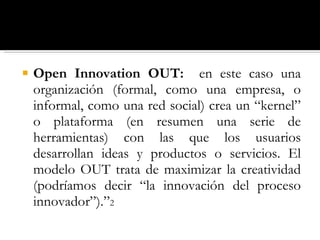Open Innovation OUT:  en este caso una organización (formal, como una empresa, o informal, como una red social) crea un “kernel” o plataforma (en resumen una serie de herramientas) con las que los usuarios desarrollan ideas y productos o servicios. El modelo OUT trata de maximizar la creatividad (podríamos decir “la innovación del proceso innovador”).” 2 