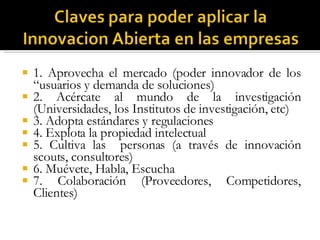 1. Aprovecha el mercado (poder innovador de los “usuarios y demanda de soluciones) 2. Acércate al mundo de la investigación (Universidades, los Institutos de investigación, etc) 3. Adopta estándares y regulaciones 4. Explota la propiedad intelectual 5. Cultiva las  personas (a través de innovación scouts, consultores) 6. Muévete, Habla, Escucha 7. Colaboración (Proveedores, Competidores, Clientes) 