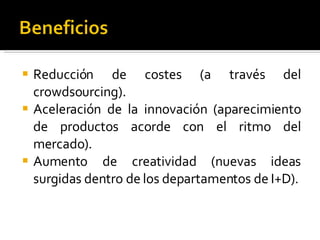Reducción de costes (a través del crowdsourcing). Aceleración de la innovación (aparecimiento de productos acorde con el ritmo del mercado). Aumento de creatividad (nuevas ideas surgidas dentro de los departamentos de I+D). 