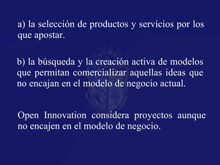 a) la selección de productos y servicios por los que apostar. b) la búsqueda y la creación activa de modelos que permitan comercializar aquellas ideas que no encajan en el modelo de negocio actual. Open Innovation considera proyectos aunque no encajen en el modelo de negocio. 