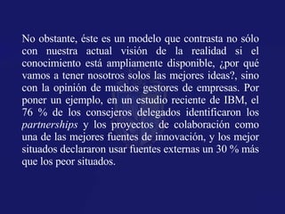 No obstante, éste es un modelo que contrasta no sólo con nuestra actual visión de la realidad si el conocimiento está ampliamente disponible, ¿por qué vamos a tener nosotros solos las mejores ideas?, sino con la opinión de muchos gestores de empresas. Por poner un ejemplo, en un estudio reciente de IBM, el 76 % de los consejeros delegados identificaron los  partnerships  y los proyectos de colaboración como una de las mejores fuentes de innovación, y los mejor situados declararon usar fuentes externas un 30 % más que los peor situados. 