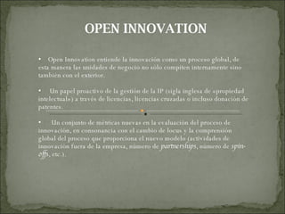 OPEN INNOVATION Open Innovation entiende la innovación como un proceso global, de esta manera las unidades de negocio no sólo compiten internamente sino también con el exterior. Un papel proactivo de la gestión de la IP (sigla inglesa de «propiedad intelectual») a través de licencias, licencias cruzadas o incluso donación de patentes. Un conjunto de métricas nuevas en la evaluación del proceso de innovación, en consonancia con el cambio de locus y la comprensión global del proceso que proporciona el nuevo modelo (actividades de innovación fuera de la empresa, número de  partnerships , número de  spin-offs , etc.). 