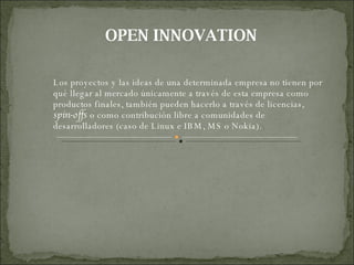 OPEN INNOVATION Los proyectos y las ideas de una determinada empresa no tienen por qué llegar al mercado únicamente a través de esta empresa como productos finales, también pueden hacerlo a través de licencias,  spin-offs  o como contribución libre a comunidades de desarrolladores (caso de Linux e IBM, MS o Nokia). 