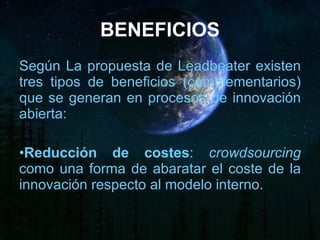 BENEFICIOS Según La propuesta de Leadbeater existen tres tipos de beneficios (complementarios) que se generan en procesos de innovación abierta: Reducción de costes :  crowdsourcing  como una forma de abaratar el coste de la innovación respecto al modelo interno. 
