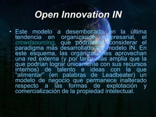 Este modelo a desembocado en la última tendencia en organización empresarial, el  crowdsourcing ,  que podríamos considerar el paradigma más desarrollado del modelo IN. En este esquema, las organizaciones aprovechan una red externa (y por tanto más amplia que la que podrían lograr únicamente con sus recursos internos) de talento e ideas con la que “alimentar” (en palabras de Leadbeater) un modelo de negocio que permanece inalterado respecto a las formas de explotación y comercialización de la propiedad intelectual. Open Innovation IN 
