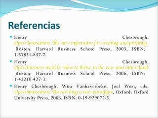 Referencias Henry Chesbrough.  Open Innovation: The new imperative for creating and profiting from technology,  Boston: Harvard Business School Press, 2003, ISBN: 1-57851-837-7.  Henry Chesbrough.  Open business models: How to thrive in the new innovation landscape,  Boston: Harvard Business School Press, 2006, ISBN: 1-42210-427-3.  Henry Chesbrough, Wim Vanhaverbeke, Joel West, eds.  Open Innovation: Researching a new paradigm ,  Oxford: Oxford University Press, 2006, ISBN: 0-19-929072-5. 