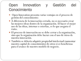 Open Innovation y Gestión del Conocimiento Open Innovation presenta varias ventajas en el proceso de gestión del conocimiento:  A diferencia de la innovación cerrada, no es necesario crear las mejores ideas dentro de la organización. El hacer el mejor uso de las ideas, internas o externas, es lo que asegura el éxito.  El proceso de innovación no se debe cerrar a la organización, sino que la organización debe lucrar con el uso de otros de nuestra innovación.  También se debería adquirir propiedad intelectual (aumentar nuestro capital de conocimiento) de otros si es beneficiosa para el avance de nuestro modelo de negocio.  