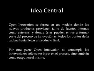 Open Innovation se forma en un modelo donde los nuevos productos provienen tanto de fuentes internas como externas, y donde éstas pueden entrar a formar parte del proceso de innovación en todos los puntos de la cadena hasta llegar al producto final. Por otra parte Open Innovation no contempla las innovaciones sólo como input en el proceso, sino también como output en el mismo. 