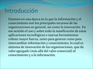 Introducción
 Estamos en una época en la que la información y el
conocimiento son los principales recursos de las
organizaciones en general, así como la innovación. En
ese sentido el uso y sobre todo la masificación de estas
aplicaciones tecnológicas o nuevas herramientas
cobran mayor fuerza, tanto para generar como para
intercambiar información y conocimiento, lo cual es
síntoma de innovación de las organizaciones, que da
valor agregado (más allá del valor comercial) al
conocimiento y a la información.
 