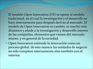  El modelo Open Innovation (OI) se opone al modelo
tradicional, en el cual la investigación y el desarrollo se
hace internamente para después derivar al mercado. El
modelo de Open Innovation en cambio, es mucho más
dinámico y añade a la investigación y desarrollo interno
de las compañías, elementos que vienen del mercado
mismo, y en general de la sociedad.
 Open Innovation entiende la innovación como un
proceso global, de esta manera las unidades de negocio
no sólo compiten internamente sino también con el
exterior.
 