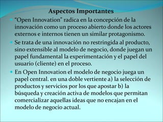 Aspectos Importantes
 “Open Innovation” radica en la concepción de la
innovación como un proceso abierto donde los actores
externos e internos tienen un similar protagonismo.
 Se trata de una innovación no restringida al producto,
sino extensible al modelo de negocio, donde juegan un
papel fundamental la experimentación y el papel del
usuario (cliente) en el proceso.
 En Open Innovation el modelo de negocio juega un
papel central. en una doble vertiente a) la selección de
productos y servicios por los que apostar b) la
búsqueda y creación activa de modelos que permitan
comercializar aquellas ideas que no encajan en el
modelo de negocio actual.
 