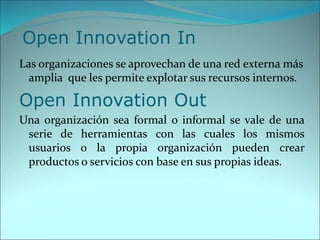 Open Innovation In
Las organizaciones se aprovechan de una red externa más
amplia que les permite explotar sus recursos internos.
Open Innovation Out
Una organización sea formal o informal se vale de una
serie de herramientas con las cuales los mismos
usuarios o la propia organización pueden crear
productos o servicios con base en sus propias ideas.
 