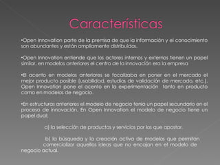 Open Innovation parte de la premisa de que la información y el conocimiento son abundantes y están ampliamente distribuidos. Open Innovation entiende que los actores internos y externos tienen un papel similar, en modelos anteriores el centro de la innovación era la empresa El acento en modelos anteriores se focalizaba en poner en el mercado el mejor producto posible (usabilidad, estudios de validación de mercado, etc.). Open Innovation pone el acento en la experimentación  tanto en producto como en modelos de negocio. En estructuras anteriores el modelo de negocio tenía un papel secundario en el proceso de innovación. En Open Innovation el modelo de negocio tiene un papel dual:   a) la selección de productos y servicios por los que apostar.   b) la búsqueda y la creación activa de modelos que permitan  comercializar aquellas ideas que no encajan en el modelo de  negocio actual. 