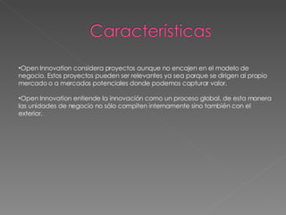 Open Innovation considera proyectos aunque no encajen en el modelo de negocio. Estos proyectos pueden ser relevantes ya sea porque se dirigen al propio mercado o a mercados potenciales donde podemos capturar valor. Open Innovation entiende la innovación como un proceso global, de esta manera las unidades de negocio no sólo compiten internamente sino también con el exterior. 