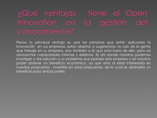 Pienso la principal ventaja es que las personas que están aplicando la innovación  en sus empresas, están abiertos a sugerencias no solo de la gente que trabaja en su empresa, sino también a la que esta fuera de ella, para así aprovechar capacidades internas y externas. Es ahí donde nosotros podemos investigar o dar solución a un problema que plantee esta empresa y así nosotros poder obtener un beneficio económico, ya que esta al estar interesada en nuestras propuestas , invertiría en estas propuestas, de lo cual se obtendría un beneficio para ambas partes 