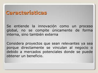Características Se entiende la innovación como un proceso global, no se compite únicamente de forma interna, sino también externa Considera proyectos que sean relevantes ya sea porque directamente se vinculan al negocio o debido a mercados potenciales donde se puede obtener un beneficio. 