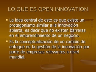 LO QUE ES OPEN INNOVATION <ul><li>La idea central de esto es que existe un protagonismo similar a la innovación abierta, e...