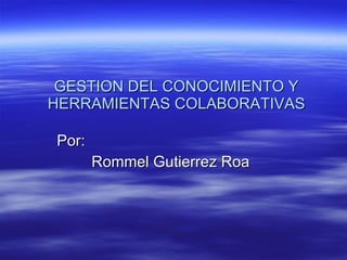 GESTION DEL CONOCIMIENTO Y HERRAMIENTAS COLABORATIVAS Por: Rommel Gutierrez Roa 