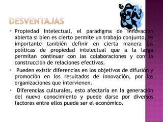 Propiedad Intelectual, el paradigma de Innovación abierta si bien es cierto permite un trabajo conjunto, es importante también definir en cierta manera las políticas de propiedad intelectual que a la larga permitan continuar con las colaboraciones y con la construcción de relaciones efectivas. Pueden existir diferencias en los objetivos de difusión y promoción en los resultados de innovación, por las organizaciones que intervienen. Diferencias culturales, esto afectaría en la generación del nuevo conocimiento y puede darse por diversos factores entre ellos puede ser el económico. 