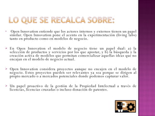 Open Innovation entiende que los actores internos y externos tienen un papel similar. Open Innovation pone el acento en la experimentación (living labs) tanto en producto como en modelos de negocio. En Open Innovation el modelo de negocio tiene un papel dual: a) la selección de productos y servicios por los que apostar, y b) la búsqueda y la creación activa de modelos que permitan comercializar aquellas ideas que no encajan en el modelo de negocio actual. Open Innovation considera proyectos aunque no encajen en el modelo de negocio. Estos proyectos pueden ser relevantes ya sea porque se dirigen al propio mercado o a mercados potenciales donde podemos capturar valor.  Un papel proactivo de la gestión de la Propiedad Intelectual a través de licencias, licencias cruzadas o incluso donación de patentes. 