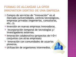 Compra de servicios de “innovación” en el mercado (universidades, centros tecnológicos, empresas privadas (ingenierías, consultoras, etc..)). Inversión en nuevas empresas innovadoras. Incorporación temporal de tecnologías y/ investigadores externos. Innovación colaborativa (proyectos de I+D+i conjuntos con otras empresas) Innovación con comunidades de usuarios pioneros. Utilización de organismos intermedios. 