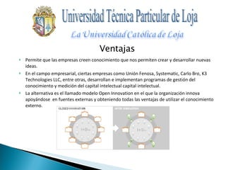 Ventajas Permite que las empresas creen conocimiento que nos permiten crear y desarrollar nuevas ideas. En el campo empresarial, ciertas empresas como Unión Fenosa, Systematic, Carlo Bro, K3 Technologies LLC, entre otras, desarrollan e implementan programas de gestión del conocimiento y medición del capital intelectual capital intelectual. La alternativa es el llamado modelo Open Innovation en el que la organización innova apoyándose  en fuentes externas y obteniendo todas las ventajas de utilizar el conocimiento externo. Universidad Técnica Particular de Loja 