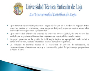Open Innovation considera proyectos aunque no encajen en el modelo de negocio. Estos proyectos pueden ser relevantes ya sea porque se dirigen al propio mercado o a mercados potenciales donde podemos capturar valor.  Open Innovation entiende la innovación como un proceso global, de esta manera las unidades de negocio no sólo compiten internamente sino también con el exterior.  Un papel proactivo de la gestión de la IP (sigla inglesa de «propiedad intelectual») a través de licencias, licencias cruzadas o incluso donación de patentes.  Un conjunto de métricas nuevas en la evaluación del proceso de innovación, en consonancia con el cambio de locus y la comprensión global del proceso que proporciona el nuevo modelo. Universidad Técnica Particular de Loja 