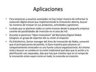 Aplicaciones Para empresas y usuarios avanzados no hay mejor manera de enfrentar la evolución digital actual que implementando la innovacíón abierta, buscar las maneras de innovar en sus productos, actividades y gestiones. La duda que se plantean todos es como innovar desde la pequeña empresa carente de posibilidades de inversión en el area de I+D. Durante la ponencia “Open Innovation” del Barcelona Digital Global Çongress un grupo de expertos dio su visión al respecto. Pia Erkinheimo, Senior manager del Area de innovación de Nokia, comentó que el principal punto de partida, la llave maestra para alcanzar un comportamiento innovador es una fuerte cultura organizacional. Así mismo instó a buscar un cambio en la visión tradicional que dice que la acción y la planificación van separadas, dijo que hay que intentar que en el campo de la innovación estas vayan como un todo, la conocida co-creación.  
