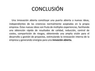 CONCLUSIÓN Una innovación abierta constituye una puerta abierta a nuevas ideas, independientes de las creencias normalmente aceptadas en la propia empresa. Éstas nuevas ideas son fruto de múltiples experiencias, facilitando una obtención rápida de resultados de calidad, reducción, control de costes, compartición de riesgos, obteniendo una amplia visión para el desarrollo y gestión de proyectos, estimulando la innovación interna de la empresa y generando sinergias para una  innvoción abierta. 