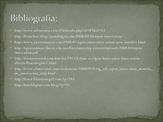 http://www.infonomia.com/if/articulo.php?id=87&if=53 http://dsanchez.blogs.mondragon.edu/2008/09/18/open-innovation/ http://www.xaviermarcet.com/2008/05/open-innovation-create-new-mindset.html http://openseminar.flacso.edu.mx/flacsomex/wp-content/uploads/2008/03/open-innovation.pdf http://secretosenred.com/articles/7913/1/Que-es-Open-Innovation-Innovacion-abierta/Paacutegina1.html http://www.eluniversal.com.co/noticias/20080919/ctg_edi_open_innovation_modelo_de_innovacion_emp.html http://www.blaimonegal.com/?p=245 http://tuneldigital.com/blog/?p=59 