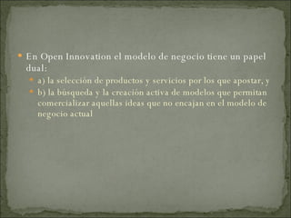 En Open Innovation el modelo de negocio tiene un papel dual: a) la selección de productos y servicios por los que apostar, y  b) la búsqueda y la creación activa de modelos que permitan comercializar aquellas ideas que no encajan en el modelo de negocio actual 