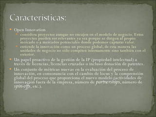 Open Innovation  considera proyectos aunque no encajen en el modelo de negocio. Estos proyectos pueden ser relevantes ya sea porque se dirigen al propio mercado o a mercados potenciales donde podemos capturar valor.  entiende la innovación como un proceso global, de esta manera las unidades de negocio no sólo compiten internamente sino también con el exterior.  Un papel proactivo de la gestión de la IP (propiedad intelectual) a través de licencias, licencias cruzadas o incluso donación de patentes.  Un conjunto de métricas nuevas en la evaluación del proceso de innovación, en consonancia con el cambio de locus y la comprensión global del proceso que proporciona el nuevo modelo (actividades de innovación fuera de la empresa, número de  partnerships , número de  spin-offs , etc.). 