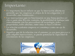 Es importante hacer énfasis en que la innovación abierta no pretende que las empresas se alejen de la investigación y el desarrollo, sino fortalecerse.  Las innovaciones que no funcionaron en una firma pueden ser claves para otra. En este contexto, la posibilidad de trabajar más estrechamente con los proveedores de tecnología, redes propietarias, redes abiertas, entre otras se hace evidente.  La relación academia-empresa se constituye como un eje de desarrollo.  Significa que de la relación con el entorno, ya sea para proveer o para adquirir innovaciones, se puede potenciar la capacidad de crecimiento de las empresas. 