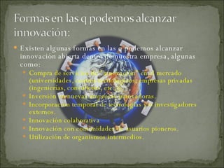 Existen algunas formas en las q podemos alcanzar innovación abierta dentro de nuestra empresa, algunas como:  Compra de servicios de “innovación” en el mercado (universidades, centros tecnológicos, empresas privadas (ingenierías, consultoras, etc..)).  Inversión en nuevas empresas innovadoras.  Incorporación temporal de tecnologías y/o investigadores externos.  Innovación colaborativa Innovación con comunidades de usuarios pioneros. Utilización de organismos intermedios. 